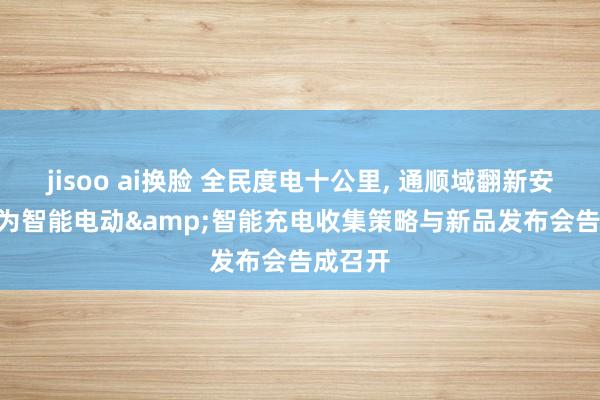 jisoo ai换脸 全民度电十公里, 通顺域翻新安全 | 华为智能电动&智能充电收集策略与新品发布会告成召开