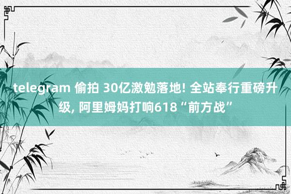 telegram 偷拍 30亿激勉落地! 全站奉行重磅升级, 阿里姆妈打响618“前方战”