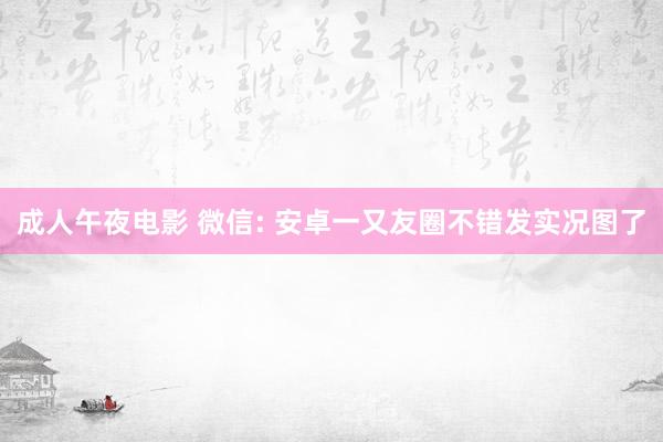 成人午夜电影 微信: 安卓一又友圈不错发实况图了
