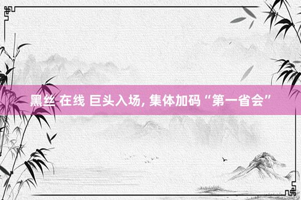 黑丝 在线 巨头入场, 集体加码“第一省会”