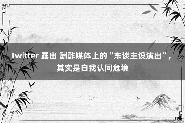 twitter 露出 酬酢媒体上的“东谈主设演出”, 其实是自我认同危境