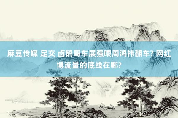 麻豆传媒 足交 卤鹅哥车展强喂周鸿祎翻车? 网红博流量的底线在哪?