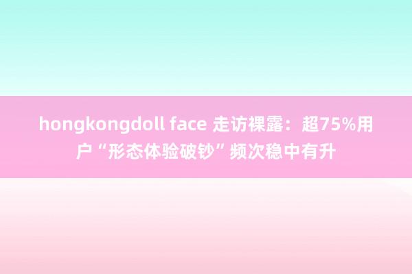 hongkongdoll face 走访裸露：超75%用户“形态体验破钞”频次稳中有升