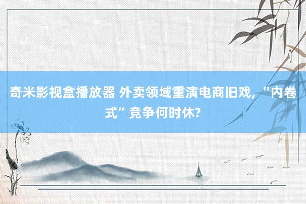 奇米影视盒播放器 外卖领域重演电商旧戏, “内卷式”竞争何时休?