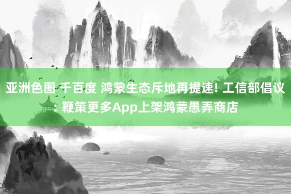 亚洲色图 千百度 鸿蒙生态斥地再提速! 工信部倡议: 鞭策更多App上架鸿蒙愚弄商店