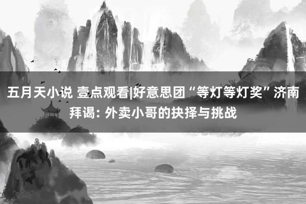 五月天小说 壹点观看|好意思团“等灯等灯奖”济南拜谒: 外卖小哥的抉择与挑战
