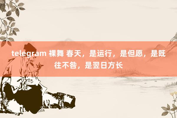 telegram 裸舞 春天,是运行,是但愿,是既往不咎,是翌日方长