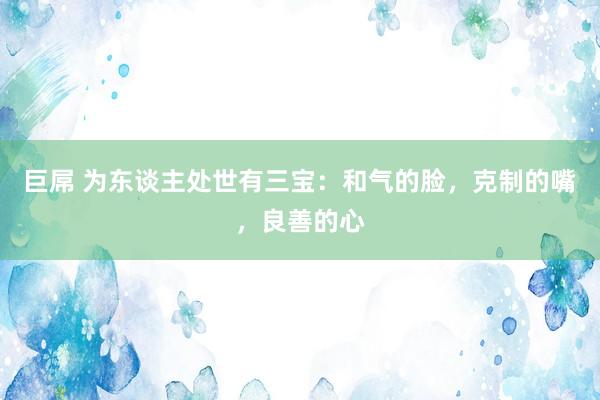 巨屌 为东谈主处世有三宝:和气的脸,克制的嘴,良善的心
