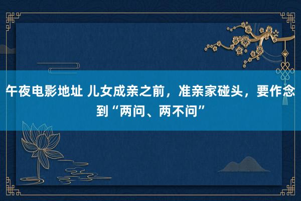 午夜电影地址 儿女成亲之前,准亲家碰头,要作念到“两问、两不问”