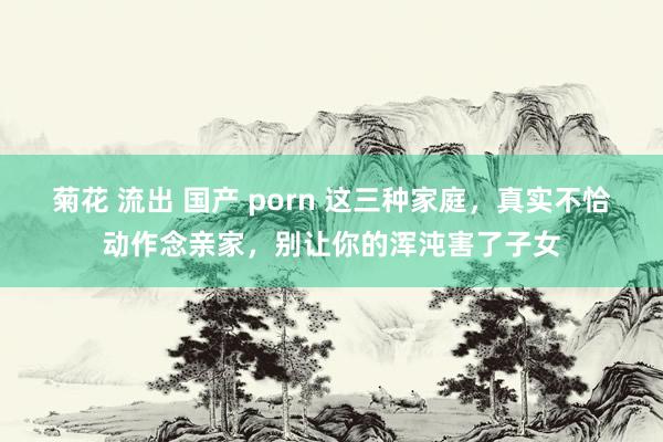 菊花 流出 国产 porn 这三种家庭,真实不恰动作念亲家,别让你的浑沌害了子女