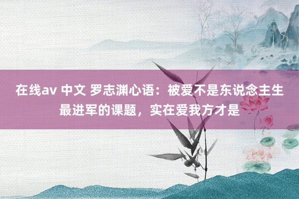 在线av 中文 罗志渊心语:被爱不是东说念主生最进军的课题,实在爱我方才是