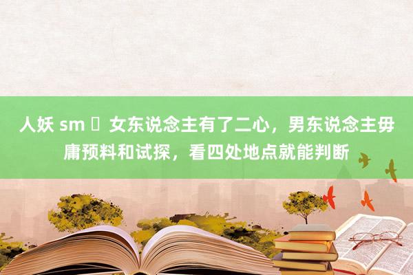 人妖 sm 女东说念主有了二心,男东说念主毋庸预料和试探,看四处地点就能判断