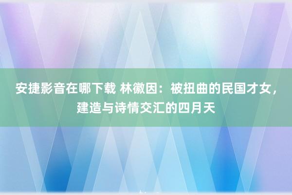 安捷影音在哪下载 林徽因:被扭曲的民国才女,建造与诗情交汇的四月天
