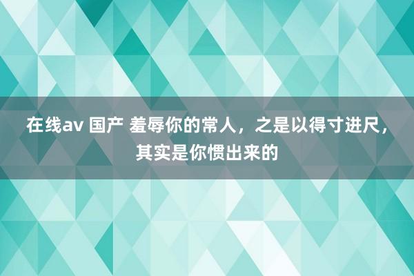 在线av 国产 羞辱你的常人,之是以得寸进尺,其实是你惯出来的