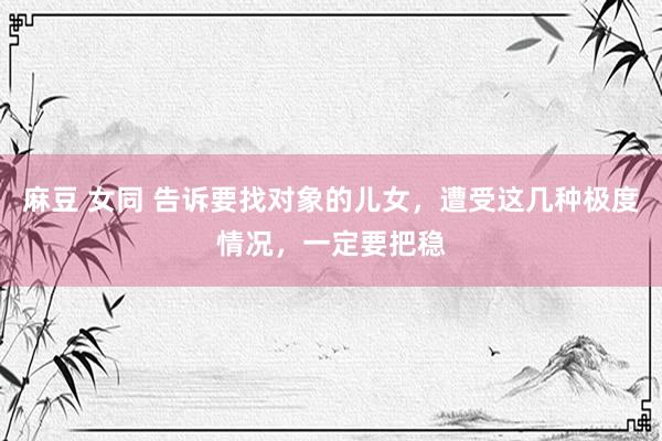 麻豆 女同 告诉要找对象的儿女,遭受这几种极度情况,一定要把稳