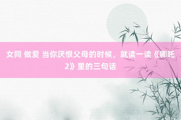 女同 做爱 当你厌恨父母的时候，就读一读《哪吒2》里的三句话