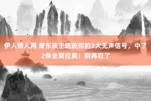 伊人情人网 庸东谈主统统你的3大无声信号，中了2条坐窝拉黑！别再忍了