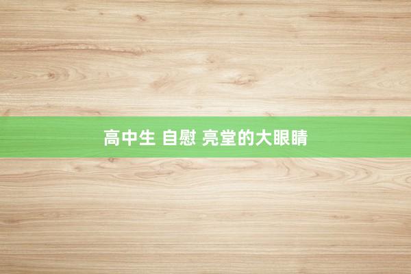 高中生 自慰 亮堂的大眼睛