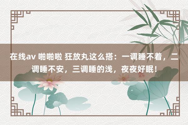 在线av 啪啪啦 狂放丸这么搭:一调睡不着,二调睡不安,三调睡的浅,夜夜好眠!