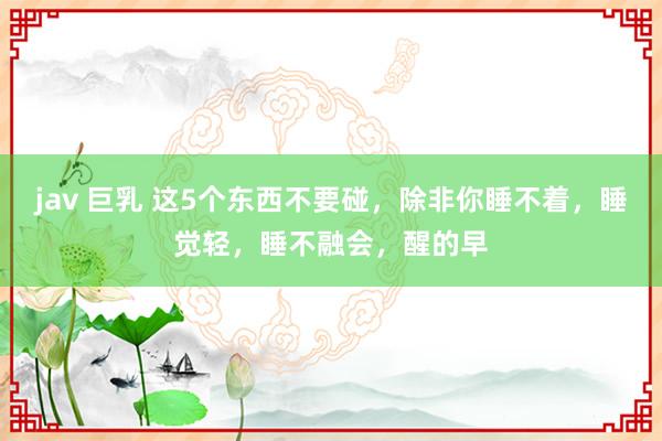 jav 巨乳 这5个东西不要碰,除非你睡不着,睡觉轻,睡不融会,醒的早