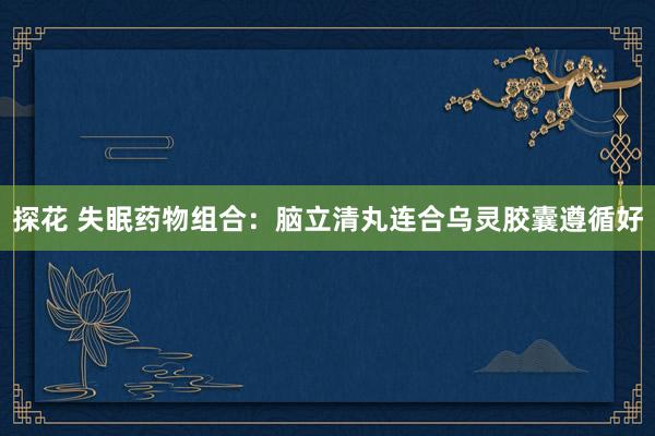 探花 失眠药物组合:脑立清丸连合乌灵胶囊遵循好