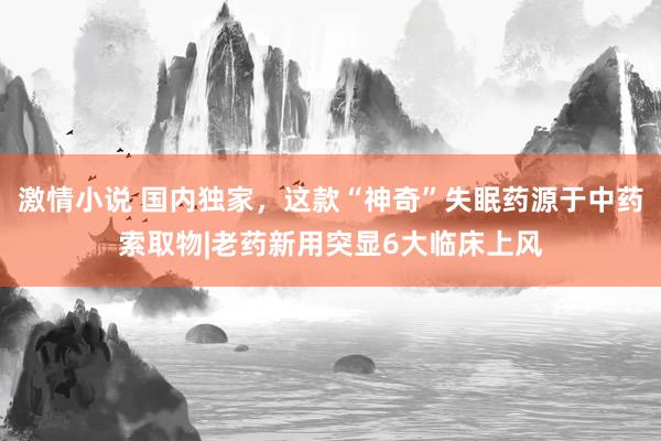 激情小说 国内独家,这款“神奇”失眠药源于中药索取物|老药新用突显6大临床上风