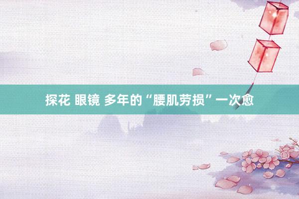 探花 眼镜 多年的“腰肌劳损”一次愈