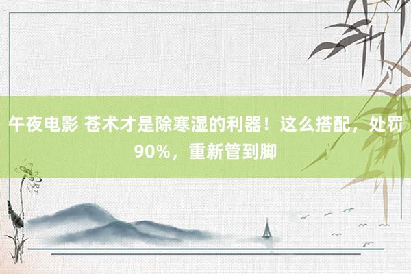 午夜电影 苍术才是除寒湿的利器!这么搭配,处罚90%,重新管到脚
