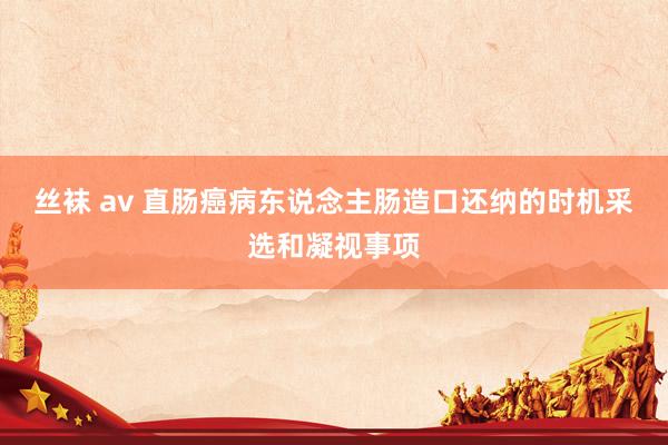 丝袜 av 直肠癌病东说念主肠造口还纳的时机采选和凝视事项