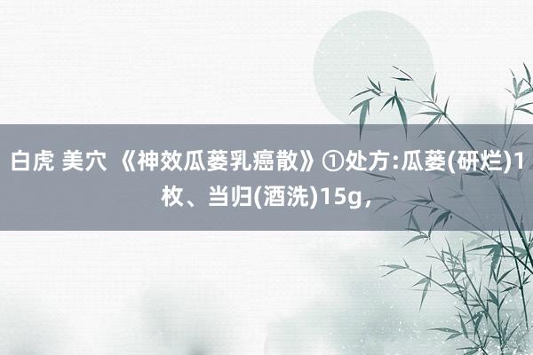 白虎 美穴 《神效瓜蒌乳癌散》①处方:瓜蒌(研烂)1枚、当归(酒洗)15g，