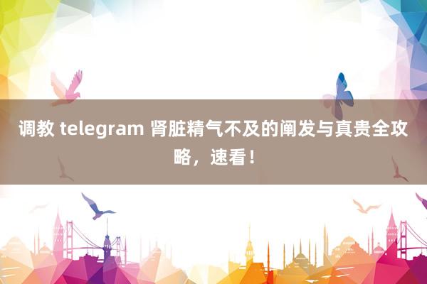 调教 telegram 肾脏精气不及的阐发与真贵全攻略，速看！
