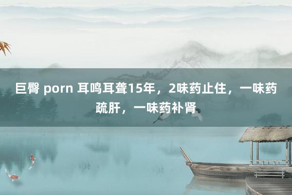 巨臀 porn 耳鸣耳聋15年,2味药止住,一味药疏肝,一味药补肾
