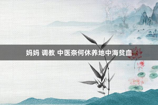 妈妈 调教 中医奈何休养地中海贫血