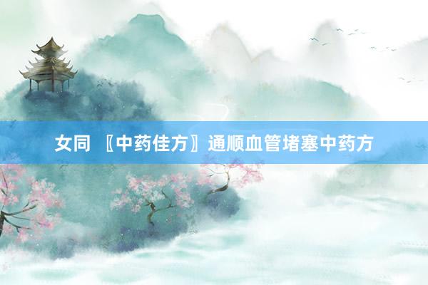 女同 〖中药佳方〗通顺血管堵塞中药方