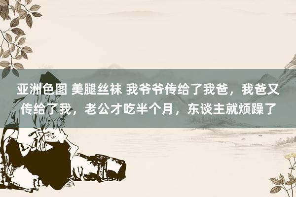 亚洲色图 美腿丝袜 我爷爷传给了我爸,我爸又传给了我,老公才吃半个月,东谈主就烦躁了