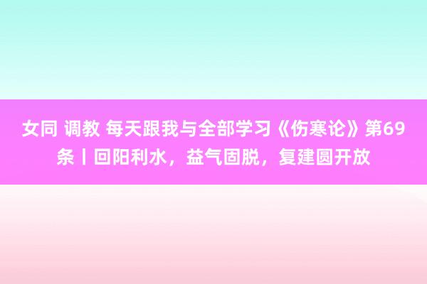 女同 调教 每天跟我与全部学习《伤寒论》第69条丨回阳利水,益气固脱,复建圆开放