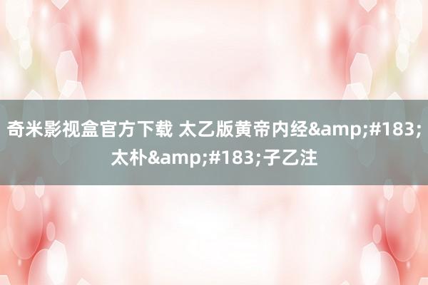 奇米影视盒官方下载 太乙版黄帝内经·太朴·子乙注
