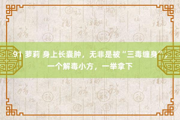 91 萝莉 身上长囊肿,无非是被“三毒缠身”,一个解毒小方,一举拿下