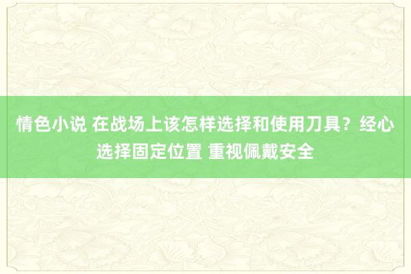 情色小说 在战场上该怎样选择和使用刀具?经心选择固定位置 重视佩戴安全