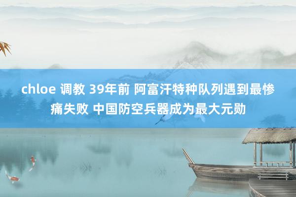 chloe 调教 39年前 阿富汗特种队列遇到最惨痛失败 中国防空兵器成为最大元勋