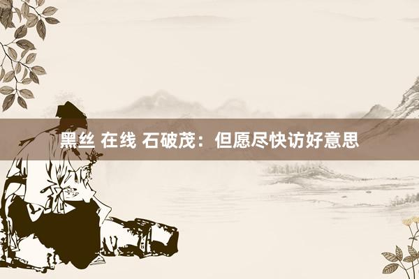 黑丝 在线 石破茂:但愿尽快访好意思