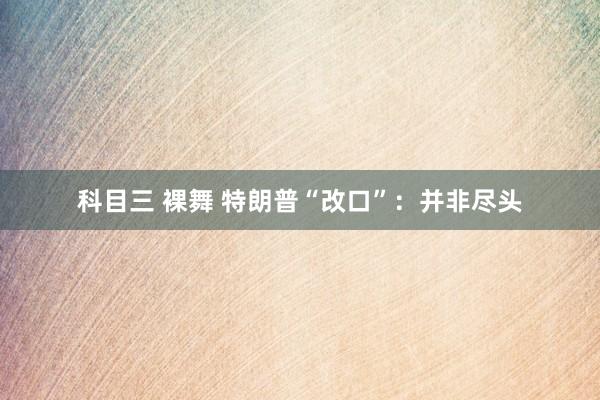 科目三 裸舞 特朗普“改口”:并非尽头