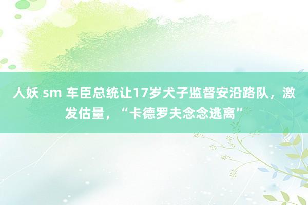 人妖 sm 车臣总统让17岁犬子监督安沿路队,激发估量,“卡德罗夫念念逃离”