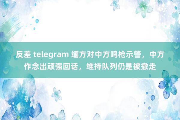 反差 telegram 缅方对中方鸣枪示警,中方作念出顽强回话,维持队列仍是被撤走