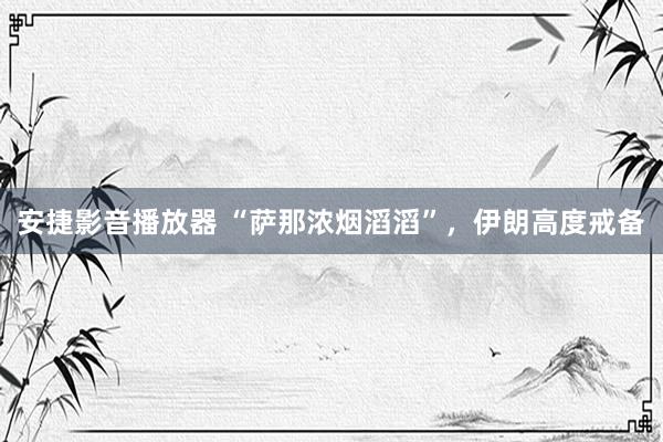 安捷影音播放器 “萨那浓烟滔滔”,伊朗高度戒备