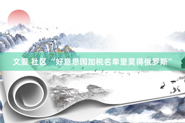 文爱 社区 “好意思国加税名单里莫得俄罗斯”