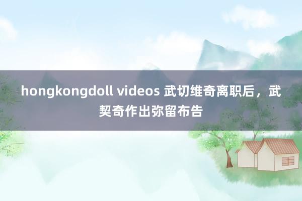 hongkongdoll videos 武切维奇离职后,武契奇作出弥留布告