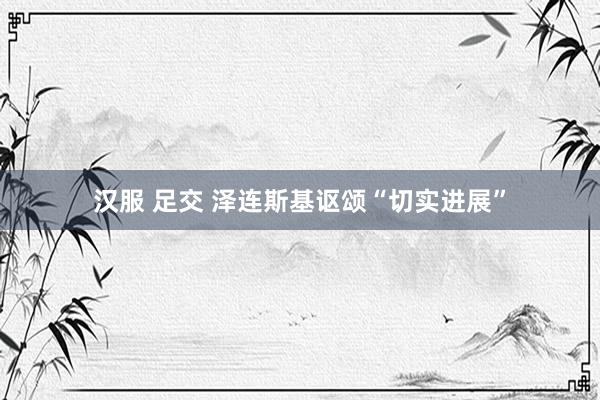 汉服 足交 泽连斯基讴颂“切实进展”