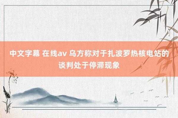 中文字幕 在线av 乌方称对于扎波罗热核电站的谈判处于停滞现象