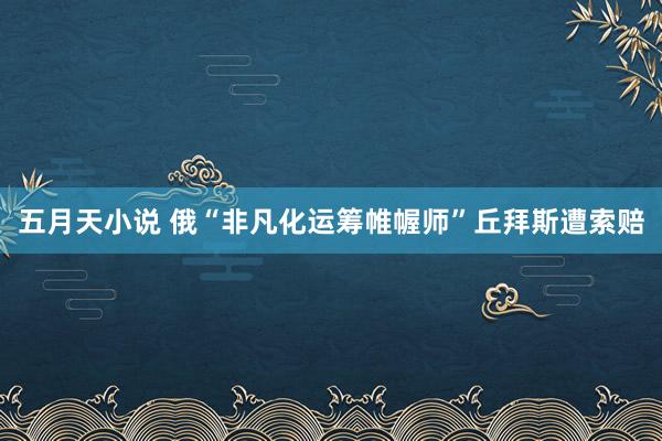 五月天小说 俄“非凡化运筹帷幄师”丘拜斯遭索赔